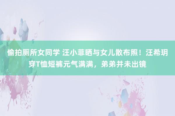 偷拍厕所女同学 汪小菲晒与女儿散布照！汪希玥穿T恤短裤元气满满，弟弟并未出镜