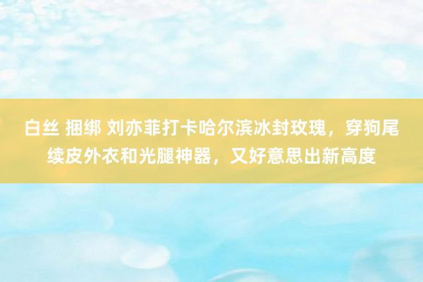 白丝 捆绑 刘亦菲打卡哈尔滨冰封玫瑰，穿狗尾续皮外衣和光腿神器，又好意思出新高度