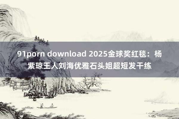 91porn download 2025金球奖红毯：杨紫琼王人刘海优雅石头姐超短发干练