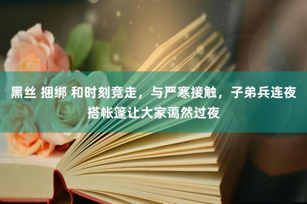 黑丝 捆绑 和时刻竞走，与严寒接触，子弟兵连夜搭帐篷让大家蔼然过夜