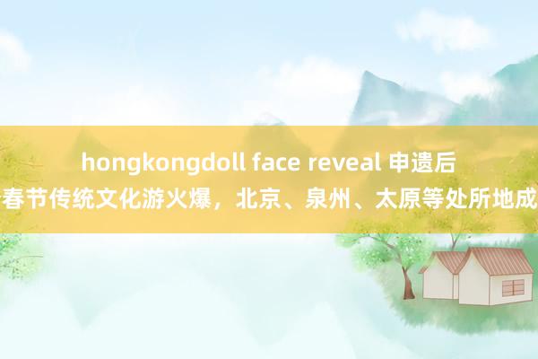 hongkongdoll face reveal 申遗后首个春节传统文化游火爆，北京、泉州、太原等处所地成热门