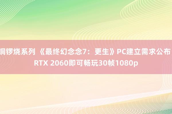 铜锣烧系列 《最终幻念念7：更生》PC建立需求公布，RTX 2060即可畅玩30帧1080p