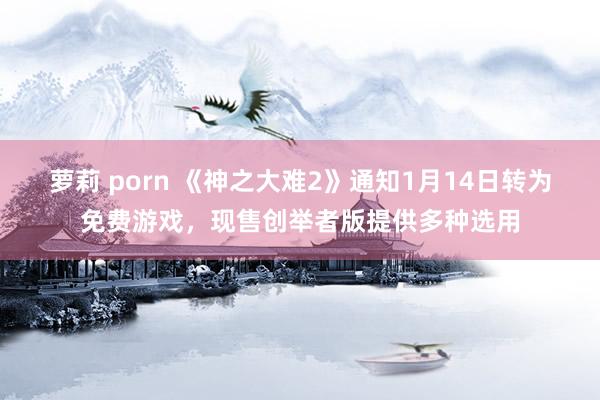 萝莉 porn 《神之大难2》通知1月14日转为免费游戏，现售创举者版提供多种选用