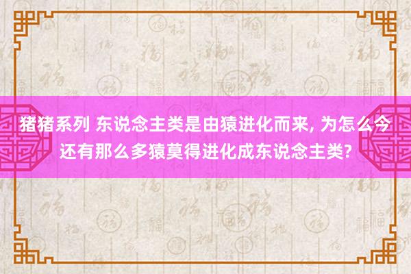 猪猪系列 东说念主类是由猿进化而来， 为怎么今还有那么多猿莫得进化成东说念主类?