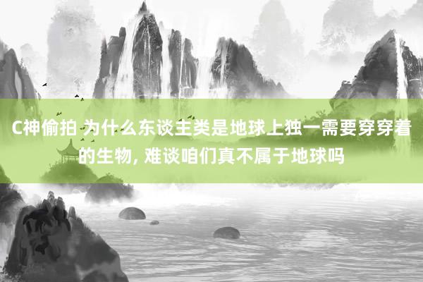 C神偷拍 为什么东谈主类是地球上独一需要穿穿着的生物， 难谈咱们真不属于地球吗