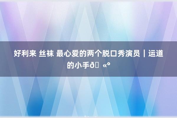 好利来 丝袜 最心爱的两个脱口秀演员｜运道的小手🫰