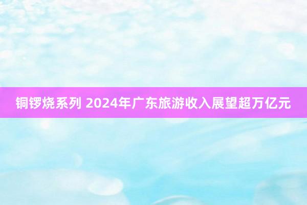 铜锣烧系列 2024年广东旅游收入展望超万亿元