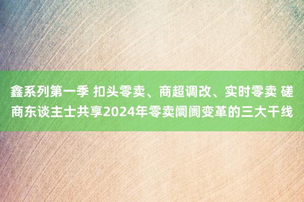 鑫系列第一季 扣头零卖、商超调改、实时零卖 磋商东谈主士共享2024年零卖阛阓变革的三大干线