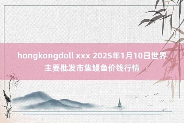 hongkongdoll xxx 2025年1月10日世界主要批发市集鳗鱼价钱行情