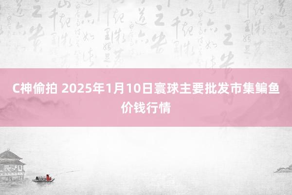 C神偷拍 2025年1月10日寰球主要批发市集鳊鱼价钱行情