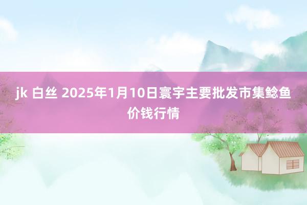 jk 白丝 2025年1月10日寰宇主要批发市集鲶鱼价钱行情