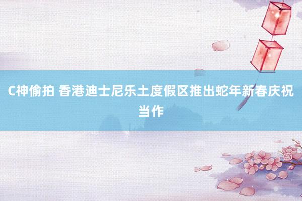 C神偷拍 香港迪士尼乐土度假区推出蛇年新春庆祝当作