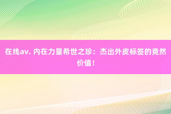 在线av. 内在力量希世之珍：杰出外皮标签的竟然价值！