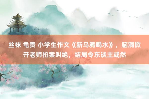 丝袜 龟责 小学生作文《新乌鸦喝水》，脑洞掀开老师拍案叫绝，结局令东谈主或然