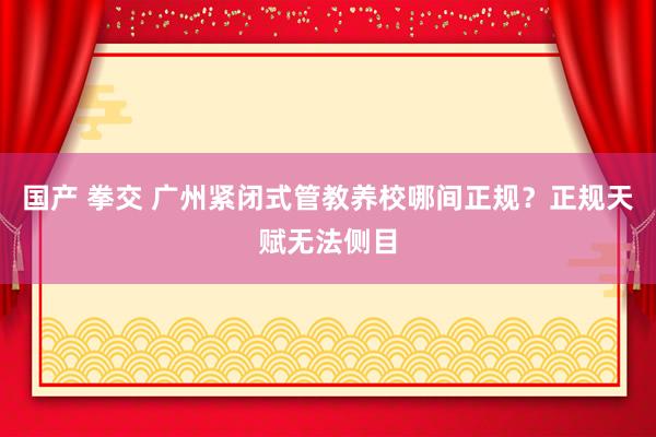 国产 拳交 广州紧闭式管教养校哪间正规？正规天赋无法侧目