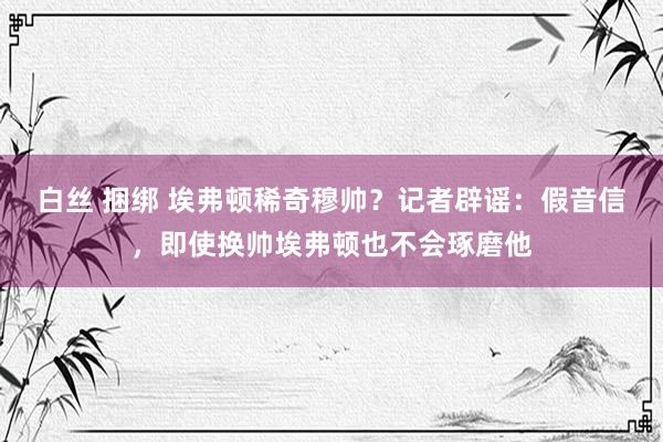 白丝 捆绑 埃弗顿稀奇穆帅？记者辟谣：假音信，即使换帅埃弗顿也不会琢磨他