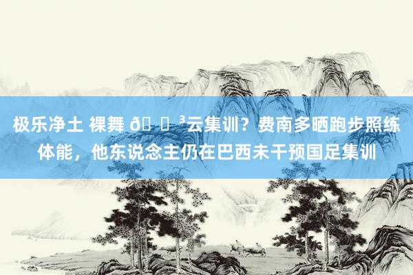 极乐净土 裸舞 😳云集训？费南多晒跑步照练体能，他东说念主仍在巴西未干预国足集训