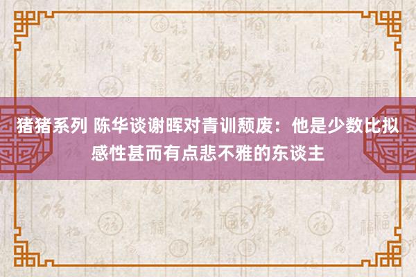 猪猪系列 陈华谈谢晖对青训颓废：他是少数比拟感性甚而有点悲不雅的东谈主