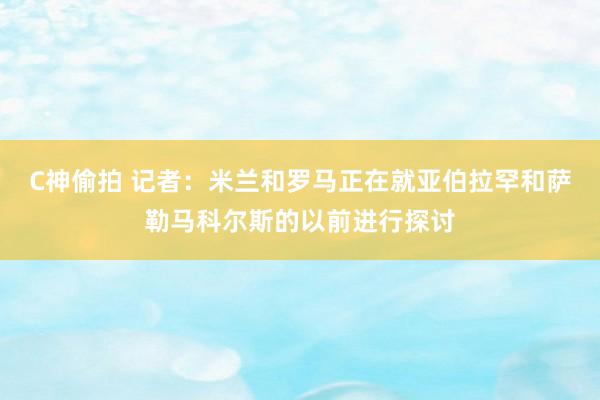 C神偷拍 记者：米兰和罗马正在就亚伯拉罕和萨勒马科尔斯的以前进行探讨