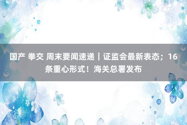 国产 拳交 周末要闻速递｜证监会最新表态；16条重心形式！海关总署发布