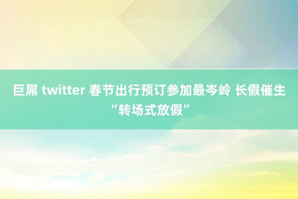 巨屌 twitter 春节出行预订参加最岑岭 长假催生“转场式放假”