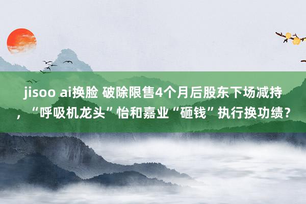 jisoo ai换脸 破除限售4个月后股东下场减持，“呼吸机龙头”怡和嘉业“砸钱”执行换功绩？