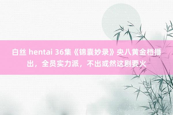 白丝 hentai 36集《锦囊妙录》央八黄金档播出，全员实力派，不出或然这剧要火