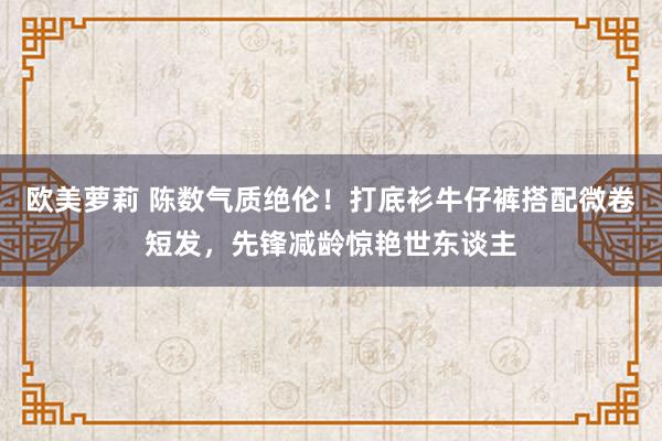 欧美萝莉 陈数气质绝伦！打底衫牛仔裤搭配微卷短发，先锋减龄惊艳世东谈主