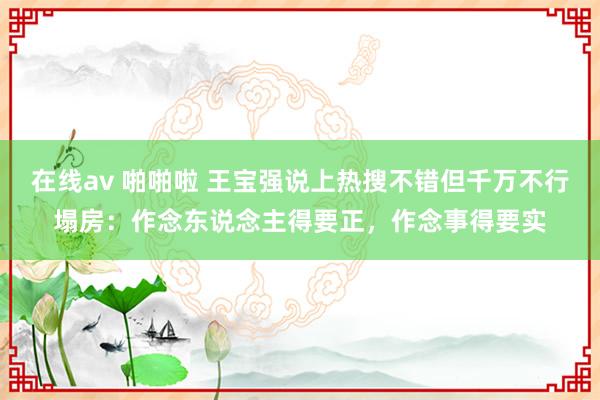 在线av 啪啪啦 王宝强说上热搜不错但千万不行塌房：作念东说念主得要正，作念事得要实