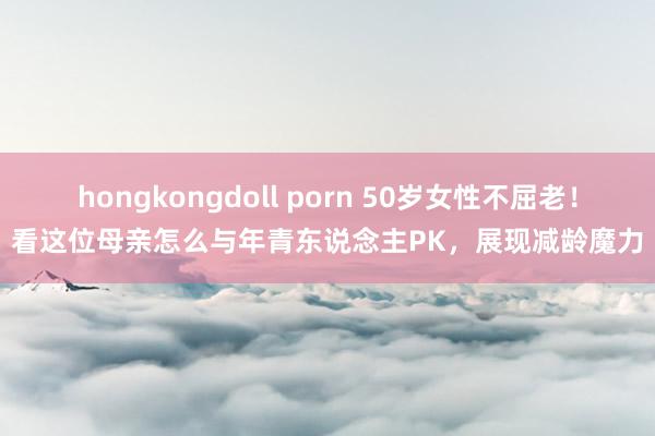 hongkongdoll porn 50岁女性不屈老！看这位母亲怎么与年青东说念主PK，展现减龄魔力