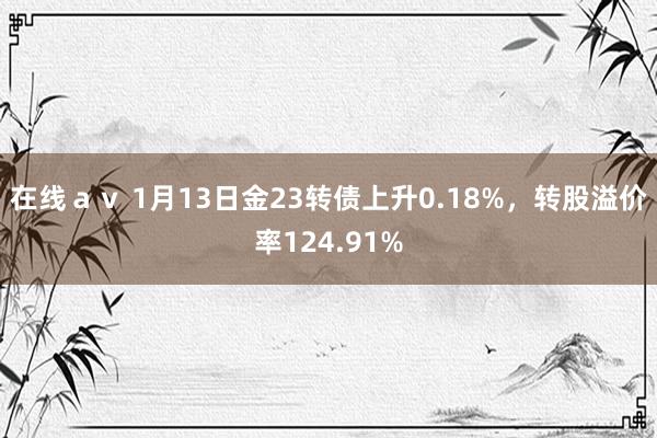 在线ａｖ 1月13日金23转债上升0.18%，转股溢价率124.91%