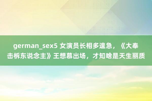 german_sex5 女演员长相多遑急，《大奉击柝东说念主》王想慕出场，才知啥是天生丽质