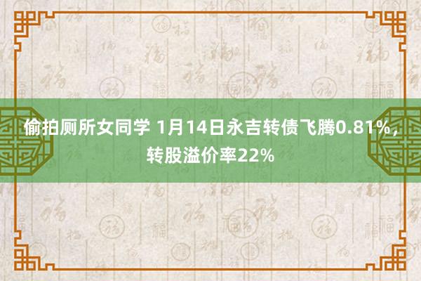 偷拍厕所女同学 1月14日永吉转债飞腾0.81%，转股溢价率22%