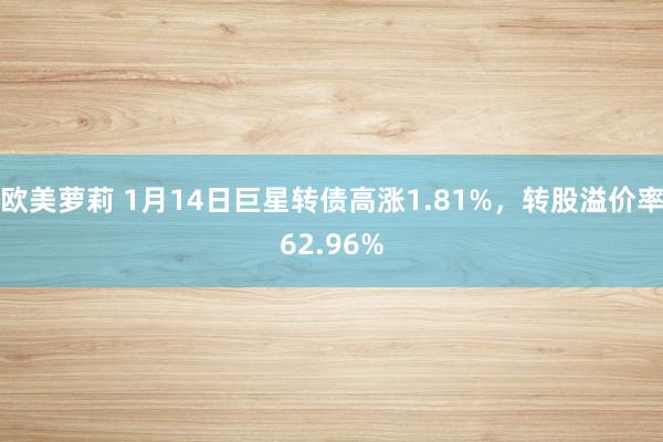 欧美萝莉 1月14日巨星转债高涨1.81%，转股溢价率62.96%