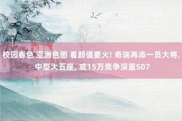 校园春色 亚洲色图 看颜值要火! 奇瑞再添一员大将， 中型大五座， 或15万竞争深蓝S07