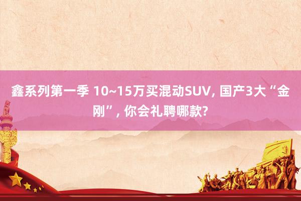 鑫系列第一季 10~15万买混动SUV， 国产3大“金刚”， 你会礼聘哪款?