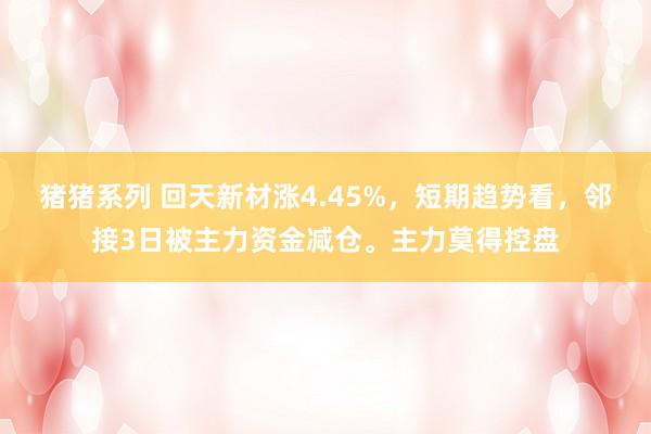 猪猪系列 回天新材涨4.45%，短期趋势看，邻接3日被主力资金减仓。主力莫得控盘