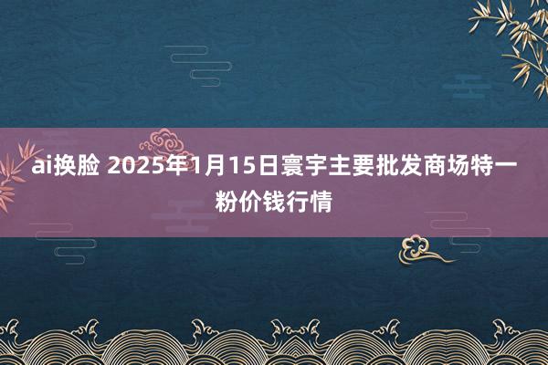 ai换脸 2025年1月15日寰宇主要批发商场特一粉价钱行情