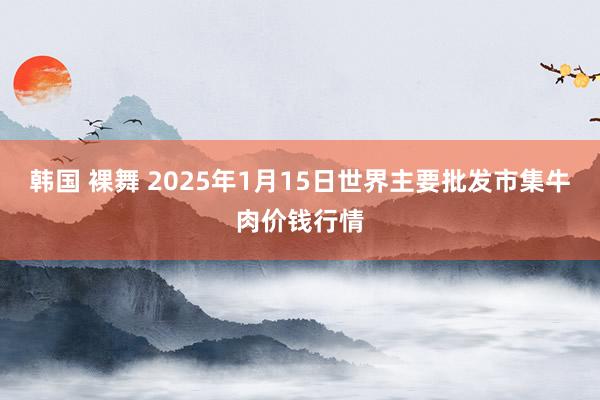 韩国 裸舞 2025年1月15日世界主要批发市集牛肉价钱行情