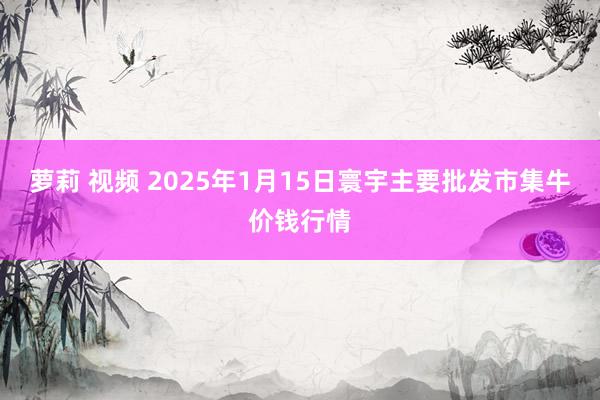 萝莉 视频 2025年1月15日寰宇主要批发市集牛价钱行情