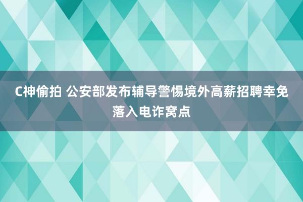 C神偷拍 公安部发布辅导警惕境外高薪招聘幸免落入电诈窝点