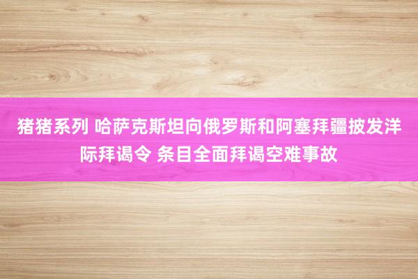 猪猪系列 哈萨克斯坦向俄罗斯和阿塞拜疆披发洋际拜谒令 条目全面拜谒空难事故