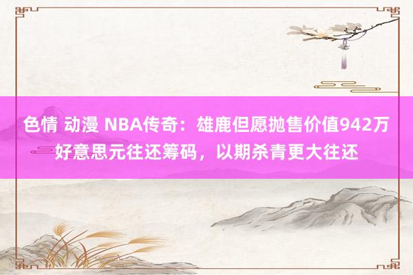 色情 动漫 NBA传奇：雄鹿但愿抛售价值942万好意思元往还筹码，以期杀青更大往还